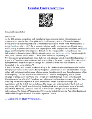 Canadian Foreign Policy Essay
Canadian Foreign Policy
Introduction
As the 20th century comes to an end, Canada is a transcontinental nation whose interests and
representatives span the face of the globe and extend into every sphere of human behaviour.
However this was not always the case. When the four colonies of British North America united to
create Canada on July 1, 1867, the new country's future was by no means secure. Canada was a
small country, with unsettled borders, vast empty spaces, and a large powerful neighbour, the United
States. Confronting these challenges was difficult for the young country. Though Canada was
independent in domestic matters, Britain retained control over its foreign policy. Over the next fifty
or so years, Canada's leaders and its ... Show more content on Helpwriting.net ...
Nevertheless the government soon found that even such a prosaic agenda required the beginnings of
a system of Canadian representation abroad, most notably in the mother country. All correspondence
between Ottawa and London passed through the Governor General who was described as "the
human link in the imperial chain."5
It was in the weary war years of Mackenzie King in the 1930's when the development of Canadian
foreign policy started to take shape. Before that period Canada did not have an independent foreign
policy with no international presence whatsoever and Canadian people saw themselves as part of the
British dynasty. The first period in the formulation of Canadian foreign policy was in fact the
'absence' of policy and it was World War 1 which gave birth to foreign policy. Sixty thousand
Canadians were lost which left Canadians wary of international development especially when there
were very few military objectives. Canada had minimal control over her own troops and
negotiations with the British were a challenge. Our troops were under control of the British and
negotiating with the British was challenging. Looking back, there was almost a sense of absurdity
about WW1. Therefore, Canadians came out of WW1 with a stronger than ever desire for
independence. The Statute of Westminster, 1931, was the last of the Imperial Acts of the Parliament
of Great Britain applicable to all dominions. It granted Canada,
... Get more on HelpWriting.net ...
 