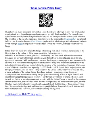 Texas Foreign Policy Essay
There has been many arguments on whether Texas should have a foreign policy. First of all, in the
constitution it says that only congress has the power to ratify foreign policies. For example , the
constitution is the only branch of government who has the ability to declare war on other countries.
The president is the one who negotiates ;therefore, he is the commander. Foreign policy has a lot of
influence on determine how the United States conducts their relationships with other countries in the
world. Foreign policy is important because it helps secure the country ,and keep citizens safe in
Texas.
In fact ,there are many pros of establishing a relationship with other countries. Texas is one of the
biggest state in the United ... Show more content on Helpwriting.net ...
In the U.S. Constitution it states, (Article I, Section 10), "No state shall, without the consent of
Congress, lay any duty of tonnage, keep troops, or ships of war in time of peace, enter into any
agreement or compact with another state, or with a foreign power, or engage in war, unless actually
invaded, or in such imminent danger as will not admit of delay" this means that Texas has not the
autorotation to form a foreign policy without the consent of the constitution. Moreover ,the Logan
Act of 1799 was created to form a penalty ($5,000 fined) if a U.S citizen forms a agreement with a
foreign government. The act states , "Any citizen of the United States, wherever he may be, who,
without authority of the United States, directly or indirectly commences or carries on any
correspondence or intercourse with any foreign government or any officer or agent thereof, with
intent to influence the measures or conduct of any foreign government or of any officer or agent
thereof, in relation to any disputes or controversies with the United States, or to defeat the measures
of the United States, shall be fined under this title or imprisoned not more than three years, or both".
This law created a lot of controversy ;therefore, people think that the state of Texas should refrain
itself from creating foreign policies.Furthermore, people believe that the rivalry will increase and
form more obstacles. However, this will help Texas by having more
... Get more on HelpWriting.net ...
 