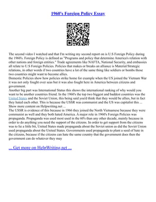 1960's Foreign Policy Essay
The second video I watched and that I'm writing my second report on is U.S Foreign Policy during
the 1960's. Foreign Policy is defined as "Programs and policy that determine America's relation with
other nations and foreign entities." Trade agreements like NAFTA, National Security, and embassies
all relate to U.S Foreign Policies. Policies that makes or breaks an alliance is Material/Strategic
relations, in other words if two countries have a lot of the same thing like soldiers or bombs those
two countries might want to become allies.
Domestic Policies show how policies strike home for example when the US joined the Vietnam War
it was not only fought over seas but it was also fought here in America between citizens and
government.
Another big part was International Status this shows the international ranking of why would you
want to be another countries friend. In the 1960's the top two biggest and baddest countries was the
United States and the Soviet Union, this being said you'd think that they would be allies, but in fact
they hated each other. This is because the USSR was communist and the US was capitalist this ...
Show more content on Helpwriting.net ...
The USSR is evidence of this because in 1966 they joined the North Vietnamese because they were
communist as well and they both hated America. A major role in 1960's Foreign Policies was
propaganda. Propaganda was used most used in the 60's than any other decade, mainly because in
order to do anything you need the support of the citizens. In order to get support from the citizens
was to lie a little bit, United States made propaganda about the Soviet union as did the Soviet Union
used propaganda about the United States. Governments used propaganda to plant a seed of hate in
the citizens, because if the citizens can hate the same country that the government does then the
government can do whatever they may
... Get more on HelpWriting.net ...
 