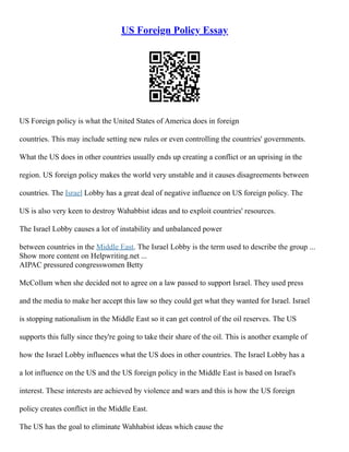 US Foreign Policy Essay
US Foreign policy is what the United States of America does in foreign
countries. This may include setting new rules or even controlling the countries' governments.
What the US does in other countries usually ends up creating a conflict or an uprising in the
region. US foreign policy makes the world very unstable and it causes disagreements between
countries. The Israel Lobby has a great deal of negative influence on US foreign policy. The
US is also very keen to destroy Wahabbist ideas and to exploit countries' resources.
The Israel Lobby causes a lot of instability and unbalanced power
between countries in the Middle East. The Israel Lobby is the term used to describe the group ...
Show more content on Helpwriting.net ...
AIPAC pressured congresswomen Betty
McCollum when she decided not to agree on a law passed to support Israel. They used press
and the media to make her accept this law so they could get what they wanted for Israel. Israel
is stopping nationalism in the Middle East so it can get control of the oil reserves. The US
supports this fully since they're going to take their share of the oil. This is another example of
how the Israel Lobby influences what the US does in other countries. The Israel Lobby has a
a lot influence on the US and the US foreign policy in the Middle East is based on Israel's
interest. These interests are achieved by violence and wars and this is how the US foreign
policy creates conflict in the Middle East.
The US has the goal to eliminate Wahhabist ideas which cause the
 