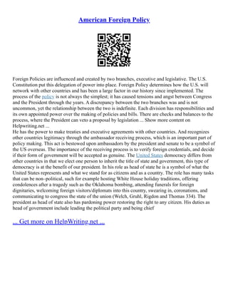 American Foreign Policy
Foreign Policies are influenced and created by two branches, executive and legislative. The U.S.
Constitution put this delegation of power into place. Foreign Policy determines how the U.S. will
network with other countries and has been a large factor in our history since implemented. The
process of the policy is not always the simplest; it has caused tensions and angst between Congress
and the President through the years. A discrepancy between the two branches was and is not
uncommon, yet the relationship between the two is indefinite. Each division has responsibilities and
its own appointed power over the making of policies and bills. There are checks and balances to the
process, where the President can veto a proposal by legislation ... Show more content on
Helpwriting.net ...
He has the power to make treaties and executive agreements with other countries. And recognizes
other countries legitimacy through the ambassador receiving process, which is an important part of
policy making. This act is bestowed upon ambassadors by the president and senate to be a symbol of
the US overseas. The importance of the receiving process is to verify foreign credentials, and decide
if their form of government will be accepted as genuine. The United States democracy differs from
other countries in that we elect one person to inherit the title of state and government, this type of
democracy is at the benefit of our president. In his role as head of state he is a symbol of what the
United States represents and what we stand for as citizens and as a country. The role has many tasks
that can be non–political, such for example hosting White House holiday traditions, offering
condolences after a tragedy such as the Oklahoma bombing, attending funerals for foreign
dignitaries, welcoming foreign visitors/diplomats into this country, swearing in, coronations, and
communicating to congress the state of the union (Welch, Gruhl, Rigdon and Thomas 334). The
president as head of state also has pardoning power restoring the right to any citizen. His duties as
head of government include leading the political party and being chief
... Get more on HelpWriting.net ...
 