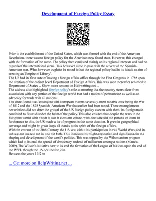 Development of Foreign Policy Essay
Prior to the establishment of the United States, which was formed with the end of the American
Revolution, there was no foreign policy for the American new found state. However, this changed
with the formation of the same. The policy then consisted mainly on its regional interests and had no
regards of the international scene. This however came to pass with the advent of the Spanish–
American war. What however ought to be noted is that the regional policy had in its ideals an aim of
creating an 'Empire of Liberty'.
The US had its first taste of having a foreign affairs office through the First Congress in 1789 upon
the creation of the cabinet level Department of Foreign Affairs. This was soon thereafter renamed to
Department of States ... Show more content on Helpwriting.net ...
The address also highlighted foreign policy's role at ensuring that the country steers clear from
association with any portion of the foreign world that had a notion of permanence as well as an
advocacy for trade with all nations.
The State found itself entangled with European Powers severally, most notable once being the War
of 1812 and the 1898 Spanish–American War that earlier had been noted. These entanglements
nevertheless did not deter the growth of the US foreign policy as even with them, its foreign trade
continued to flourish under the helm of the policy. This also ensured that despite the wars in the
European world with which it was in constant contact with, the state did not partake of them. In
furtherance to this, the US made a lot of progress in the same duration. It grew in geographical
coverage and might by great leaps all thanks to the spirit of the foreign affairs.
With the entrant of the 20th Century, the US saw with it its participation in two World Wars, and its
subsequent success not in one but both. This increased its might, reputation and significance in the
shaping and development of the world's politics. This was topped by the Wilsonianism program
which had to its end, the spread of democracy and end of militarism amongst nations (Manela,
2009). The Wilson's initiative saw to its end the formation of the League of Nations upon the end of
the WWI, though the US declined to join.
Between the years 1932 to
... Get more on HelpWriting.net ...
 