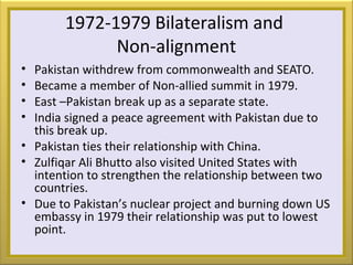 1972-1979 Bilateralism and
Non-alignment
• Pakistan withdrew from commonwealth and SEATO.
• Became a member of Non-allied summit in 1979.
• East –Pakistan break up as a separate state.
• India signed a peace agreement with Pakistan due to
this break up.
• Pakistan ties their relationship with China.
• Zulfiqar Ali Bhutto also visited United States with
intention to strengthen the relationship between two
countries.
• Due to Pakistan’s nuclear project and burning down US
embassy in 1979 their relationship was put to lowest
point.
 