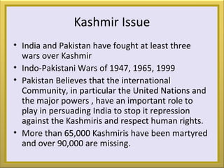 Kashmir Issue
• India and Pakistan have fought at least three
wars over Kashmir
• Indo-Pakistani Wars of 1947, 1965, 1999
• Pakistan Believes that the international
Community, in particular the United Nations and
the major powers , have an important role to
play in persuading India to stop it repression
against the Kashmiris and respect human rights.
• More than 65,000 Kashmiris have been martyred
and over 90,000 are missing.
 