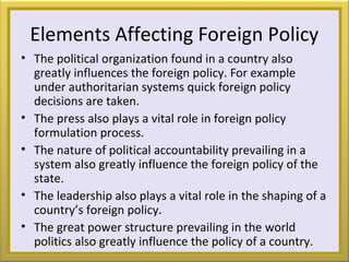 Elements Affecting Foreign Policy
• The political organization found in a country also
greatly influences the foreign policy. For example
under authoritarian systems quick foreign policy
decisions are taken.
• The press also plays a vital role in foreign policy
formulation process.
• The nature of political accountability prevailing in a
system also greatly influence the foreign policy of the
state.
• The leadership also plays a vital role in the shaping of a
country’s foreign policy.
• The great power structure prevailing in the world
politics also greatly influence the policy of a country.
 