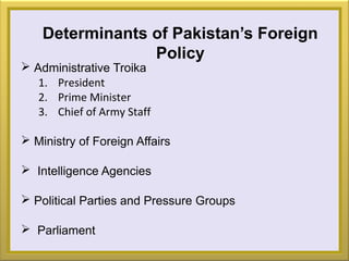 Determinants of Pakistan’s Foreign
Policy
 Administrative Troika
1. President
2. Prime Minister
3. Chief of Army Staff
 Ministry of Foreign Affairs
 Intelligence Agencies
 Political Parties and Pressure Groups
 Parliament
 