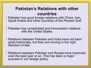 Pakistan’s Relations with other
countries
Pakistan has good foreign relations with China, Iran,
Saudi Arabia and other countries of the Persian Gulf.
Pakistan has complicated and inconsistent relations
with the United States.
Relations between Pakistan and India have not been
great historically, but they are moving in the right
direction of late.
Relations between Pakistan and Russia have improved
over the past year or so. This has been a major
success in our foreign policy.
 