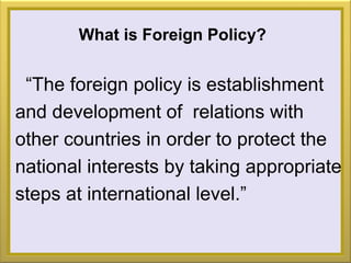 What is Foreign Policy?
“The foreign policy is establishment
and development of relations with
other countries in order to protect the
national interests by taking appropriate
steps at international level.”
 