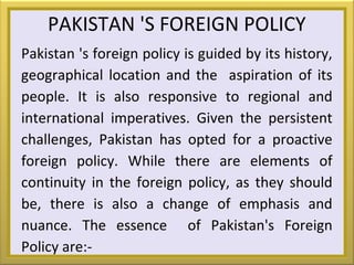 PAKISTAN 'S FOREIGN POLICY
Pakistan 's foreign policy is guided by its history,
geographical location and the aspiration of its
people. It is also responsive to regional and
international imperatives. Given the persistent
challenges, Pakistan has opted for a proactive
foreign policy. While there are elements of
continuity in the foreign policy, as they should
be, there is also a change of emphasis and
nuance. The essence of Pakistan's Foreign
Policy are:-
 