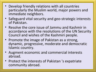 • Develop friendly relations with all countries
particularly the Muslim world, major powers and
immediate neighbors.
• Safeguard vital security and geo-strategic interests
of Pakistan.
• Resolve the core issue of Jammu and Kashmir in
accordance with the resolutions of the UN Security
Council and wishes of the Kashmiri people.
• Promote the image of Pakistan as a strong,
dynamic, progressive, moderate and democratic
Islamic country.
• Augment economic and commercial interests
abroad.
• Protect the interests of Pakistan 's expatriate
community abroad.
 