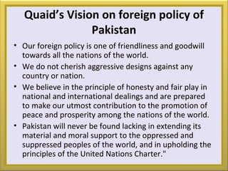 Quaid’s Vision on foreign policy of
Pakistan
• Our foreign policy is one of friendliness and goodwill
towards all the nations of the world.
• We do not cherish aggressive designs against any
country or nation.
• We believe in the principle of honesty and fair play in
national and international dealings and are prepared
to make our utmost contribution to the promotion of
peace and prosperity among the nations of the world.
• Pakistan will never be found lacking in extending its
material and moral support to the oppressed and
suppressed peoples of the world, and in upholding the
principles of the United Nations Charter."
 