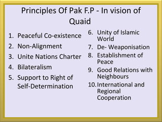 Principles Of Pak F.P - In vision of
Quaid
1. Peaceful Co-existence
2. Non-Alignment
3. Unite Nations Charter
4. Bilateralism
5. Support to Right of
Self-Determination
6. Unity of Islamic
World
7. De- Weaponisation
8. Establishment of
Peace
9. Good Relations with
Neighbours
10.International and
Regional
Cooperation
 
