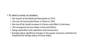 • To select events at random,
• the impact of the Bolshevik Revolution of 1917,
• the rise of Communist Power in China in 1949,
• the rise of De Gaulle to power in France and Hitler in Germany,
• the emergence of new states in Asia and Africa;
• Dying colonialism into capitalism and communism
• brought about significant changes in the power structure and that has
impacted the foreign policy of many states.
 