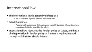 International law
• The international law is generally defined as a
• set of rules that regulate relations between states.
• Cali defined it as
• “a system of rules created deliberately and explicitly by states. Where states have
expressly willed to be bound by the rules”.
• International law regulates the foreign policy of states, and has a
binding function in foreign policy as it offers a legal framework
through which states should interact.
 