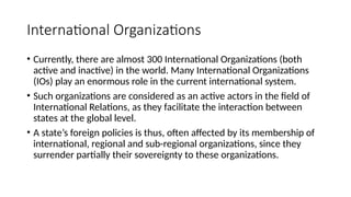 International Organizations
• Currently, there are almost 300 International Organizations (both
active and inactive) in the world. Many International Organizations
(IOs) play an enormous role in the current international system.
• Such organizations are considered as an active actors in the field of
International Relations, as they facilitate the interaction between
states at the global level.
• A state’s foreign policies is thus, often affected by its membership of
international, regional and sub-regional organizations, since they
surrender partially their sovereignty to these organizations.
 