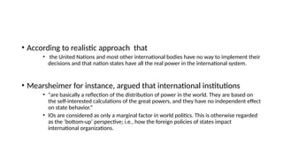 • According to realistic approach that
• the United Nations and most other international bodies have no way to implement their
decisions and that nation states have all the real power in the international system.
• Mearsheimer for instance, argued that international institutions
• “are basically a reflection of the distribution of power in the world. They are based on
the self-interested calculations of the great powers, and they have no independent effect
on state behavior.”
• IOs are considered as only a marginal factor in world politics. This is otherwise regarded
as the ‘bottom-up’ perspective; i.e., how the foreign policies of states impact
international organizations.
 
