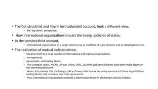 • The Constructivist and liberal institutionalist account, took a different view;
• the ‘top-down’ perspective.
• How international organizations impact the foreign policies of states.
• In the constructivist account,
• international organizations to a larger extent serve as modifiers of state behavior and as independent actor.
• The realization of mutual independence,
• has given birth to a large number of international and regional organizations,
• arrangements,
• agreements, and trading blocks.
• The European Union, ASEAN, African Union, OPEC, ECOWAS and several others have been major players in
the international system.
• Hence, it is obvious that the foreign policy of every state is now becoming conscious of these organizations,
trading blocks, and economic and trade agreements.
• Thus, international organization constitute a determinant factor in the foreign policies of states.
 