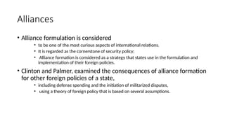 Alliances
• Alliance formulation is considered
• to be one of the most curious aspects of international relations.
• It is regarded as the cornerstone of security policy;
• Alliance formation is considered as a strategy that states use in the formulation and
implementation of their foreign policies.
• Clinton and Palmer, examined the consequences of alliance formation
for other foreign policies of a state,
• including defense spending and the initiation of militarized disputes,
• using a theory of foreign policy that is based on several assumptions.
 