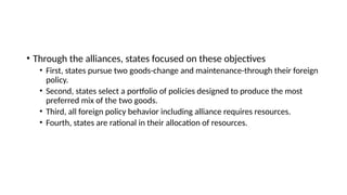 • Through the alliances, states focused on these objectives
• First, states pursue two goods-change and maintenance-through their foreign
policy.
• Second, states select a portfolio of policies designed to produce the most
preferred mix of the two goods.
• Third, all foreign policy behavior including alliance requires resources.
• Fourth, states are rational in their allocation of resources.
 