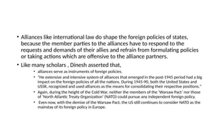 • Alliances like international law do shape the foreign policies of states,
because the member parties to the alliances have to respond to the
requests and demands of their allies and refrain from formulating policies
or taking actions which are offensive to the alliance partners.
• Like many scholars , Dinesh asserted that,
• alliances serve as instruments of foreign policies.
• “Нe extensive and intensive system of alliances that emerged in the post-1945 period had a big
impact on the foreign policies of all the nations. During 1945-90, both the United States and
USSR, recognized and used alliances as the means for consolidating their respective positions.”
• Again, during the height of the Cold War, neither the members of the ‘Warsaw Pact’ nor those
of ‘North Atlantic Treaty Organization’ (NATO) could pursue any independent foreign policy.
• Even now, with the demise of the Warsaw Pact, the US still continues to consider NATO as the
mainstay of its foreign policy in Europe.
 