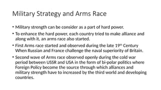 Military Strategy and Arms Race
• Military strength can be consider as a part of hard power.
• To enhance the hard power, each country tried to make alliance and
along with it, an arms race also started.
• First Arms race started and observed during the late 19th
Century
When Russian and France challenge the naval superiority of Britain.
• Second wave of Arms race observed openly during the cold war
period between USSR and USA in the form of bi-polar politics where
Foreign Policy become the source through which alliances and
military strength have to increased by the third world and developing
countries.
 