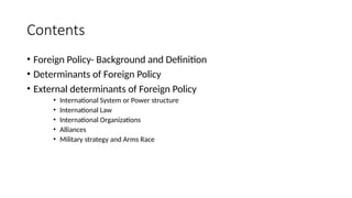 Contents
• Foreign Policy- Background and Definition
• Determinants of Foreign Policy
• External determinants of Foreign Policy
• International System or Power structure
• International Law
• International Organizations
• Alliances
• Military strategy and Arms Race
 