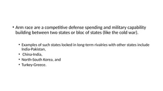 • Arm race are a competitive defense spending and military capability
building between two states or bloc of states (like the cold war).
• Examples of such states locked in long-term rivalries with other states include
India-Pakistan,
• China-India,
• North-South Korea, and
• Turkey-Greece.
 