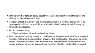 • In the pursuit of foreign policy objectives, states adopt different strategies, and
military strategy is one of those.
• Scholars assert that one of the main prerequisite of a credible state actor is to
develop the military compatibilities and political will, to back its diplomacy by
force when necessary.
• As the famous saying,
• ‘when negotiations fail, confrontation is inevitable.’
• Thus, the use of military power is considered as the ultimate tool of international
relations following the conception of war as the continuation of politics by other
means. However, in either case whether used defensively or offensive military
power lends a measure of international freedom of action to the state involved.
 