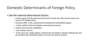 Domestic Determinants of Foreign Policy.
• Like the external determinant factors,
• scholars agree that the internal environment of state also influence the nature and
course of its foreign policy.
• Countries differ in size, socioeconomic development and political regime.
• in their political institutionalization and societal structures,
• military and economic capabilities,
• and strategic cultures.
• In the same vain, public opinion, national role conceptions, decision making rules and
personality traits of political leaders vary from one state to another.
 