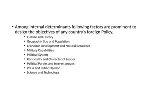 • Among internal determinants following factors are prominent to
design the objectives of any country’s foreign Policy.
• Culture and History
• Geography, Size and Population
• Economic Development and Natural Resources
• Military Capabilities
• Political System
• Personality and Character of Leader
• Political Parties and Interest groups
• Press and Public Opinion
• Science and Technology
 