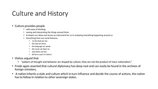 Culture and History
• Culture provides people
• with ways of thinking,
• seeing and interpreting the things around them.
• It shapes our ideas and serves an instrument for us in analyzing everything happening around us.
• Everything from our racial features,
• to the food we eat,
• the way we dress,
• the language we speak,
• the music we listen to,
• and where we live,
• all form a part of culture.
• Vlahos argued that
• “pattern of thought and behavior are shaped by culture; they are not the product of mere nationalism.”
• Frode again asserted that cultural diplomacy has deep root and can easily be found in the archives of
foreign ministers.
• A nation inherits a style and culture which in turn influence and decide the course of actions, the nation
has to follow in relation to other sovereign states.
 