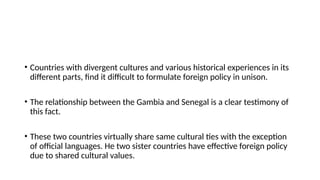 • Countries with divergent cultures and various historical experiences in its
different parts, find it difficult to formulate foreign policy in unison.
• The relationship between the Gambia and Senegal is a clear testimony of
this fact.
• These two countries virtually share same cultural ties with the exception
of official languages. Нe two sister countries have effective foreign policy
due to shared cultural values.
 