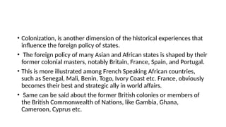 • Colonization, is another dimension of the historical experiences that
influence the foreign policy of states.
• The foreign policy of many Asian and African states is shaped by their
former colonial masters, notably Britain, France, Spain, and Portugal.
• This is more illustrated among French Speaking African countries,
such as Senegal, Mali, Benin, Togo, Ivory Coast etc. France, obviously
becomes their best and strategic ally in world affairs.
• Same can be said about the former British colonies or members of
the British Commonwealth of Nations, like Gambia, Ghana,
Cameroon, Cyprus etc.
 