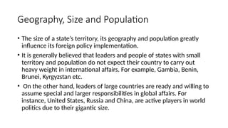 Geography, Size and Population
• The size of a state’s territory, its geography and population greatly
influence its foreign policy implementation.
• It is generally believed that leaders and people of states with small
territory and population do not expect their country to carry out
heavy weight in international affairs. For example, Gambia, Benin,
Brunei, Kyrgyzstan etc.
• On the other hand, leaders of large countries are ready and willing to
assume special and larger responsibilities in global affairs. For
instance, United States, Russia and China, are active players in world
politics due to their gigantic size.
 