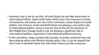 • However, that is not to say that, all small states do not take active roles in
international affairs. Some small states which have rich resources in terms
of economics and power, are very active and leave a deep impact on world
politics. For instance, Israel and North Korea are playing a very active role
in international politics. Same is true for that of the oil-rich countries of
the Middle East, though small in size are playing a significant role in
international politics, especially in international political economy.
• In the meantime, large countries like Canada, Australia and Brazil have not
been playing active and effective foreign policy. Нus, it can be argued that
size is not an absolute factor but with other factors just like resources.
 