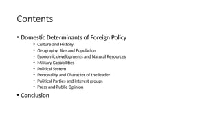 Contents
• Domestic Determinants of Foreign Policy
• Culture and History
• Geography, Size and Population
• Economic developments and Natural Resources
• Military Capabilities
• Political System
• Personality and Character of the leader
• Political Parties and interest groups
• Press and Public Opinion
• Conclusion
 