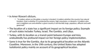 • In Amer Rizwan’s dictum,
• “it matters where on the globe a country is located. It matters whether the country has natural
frontiers: that is whether it is protected by oceans, high mountains, or desserts. It matters who
one’s neighbors are and whether a given country is territorially large, populous, affluent and well-
governed.”
• The location of a state has a significant impact on its foreign policy. Example
of such states includes Turkey, Israel, The Gambia, and Libya.
• Turkey, with its location as a transit point between Europe and Asia,
undoubtedly has profound impact on her foreign policy implementation.
• Same is true for the Gambia, due to its geographical location on the Atlantic
Coastline. Moreover, in the 19th century, the United States has adopted
isolationist policy mainly on account of its geographical location.
 