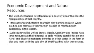 Economic Development and Natural
Resources
• The level of economic development of a country also influences the
foreign policy of that country.
• Many advance industrialist countries play dominant role in world
politics, and formulate their foreign policies to maintain such
superiority in the system.
• Such countries like United States, Russia, Germany and France have
large resources at their disposal to build military capabilities on one
hand, and disperse monetary benefits on other states in the form of
aids and loan, with the sole aim of ‘seeking allies’ with these states.
 