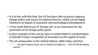 • It is in line with this that, the US has been able to pursue vigorous
foreign policy and secure its national interest, which can be highly
related to its degree of economic and technological development.
• It has made liberal use of ‘foreign aid’ as an instrument for the
promotion of its foreign policy goals.
• A clear example of this can be seen in United Nation’s condemnation
of Donald Trump’s recognition of Jerusalem as the capital of Israel.
• The US ambassador to the United Nations, Nikki Haley said that
• “…. we don’t expect those we’ve helped to target us. … the US will be taking
names.”
 