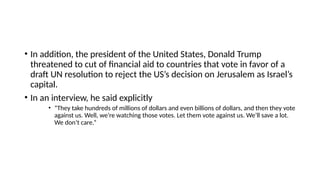 • In addition, the president of the United States, Donald Trump
threatened to cut of financial aid to countries that vote in favor of a
draft UN resolution to reject the US’s decision on Jerusalem as Israel’s
capital.
• In an interview, he said explicitly
• “They take hundreds of millions of dollars and even billions of dollars, and then they vote
against us. Well, we’re watching those votes. Let them vote against us. We’ll save a lot.
We don’t care.”
 