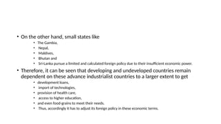 • On the other hand, small states like
• The Gambia,
• Nepal,
• Maldives,
• Bhutan and
• Sri-Lanka pursue a limited and calculated foreign policy due to their insufficient economic power.
• Therefore, it can be seen that developing and undeveloped countries remain
dependent on these advance industrialist countries to a larger extent to get
• development loans,
• import of technologies,
• provision of health care,
• access to higher education,
• and even food-grains to meet their needs.
• Thus, accordingly it has to adjust its foreign policy in these economic terms.
 