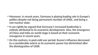 • Moreover, in recent years, Germany is playing leading role in Europe’s
politics despite not being permanent member of UNSC, and being a
non-nuclear state.
• It can rightly be argued that Germany’s increased leadership is
entirely attributed to its economic development. Also, the emergence
of China and India on world stage is based on their economic
resurgence in recent years.
• On the contrary, in post-cold war period, Russia’s influence decreased
to a considerable extent as its economic power has diminished after
the disintegration of USSR.
 