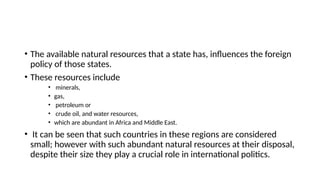 • The available natural resources that a state has, influences the foreign
policy of those states.
• These resources include
• minerals,
• gas,
• petroleum or
• crude oil, and water resources,
• which are abundant in Africa and Middle East.
• It can be seen that such countries in these regions are considered
small; however with such abundant natural resources at their disposal,
despite their size they play a crucial role in international politics.
 