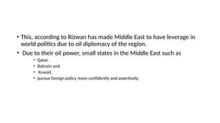• This, according to Rizwan has made Middle East to have leverage in
world politics due to oil diplomacy of the region.
• Due to their oil power, small states in the Middle East such as
• Qatar,
• Bahrain and
• Kuwait,
• pursue foreign policy more confidently and assertively.
 