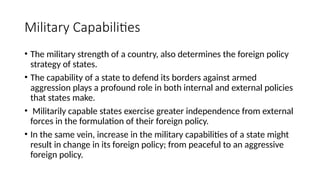 Military Capabilities
• The military strength of a country, also determines the foreign policy
strategy of states.
• The capability of a state to defend its borders against armed
aggression plays a profound role in both internal and external policies
that states make.
• Militarily capable states exercise greater independence from external
forces in the formulation of their foreign policy.
• In the same vein, increase in the military capabilities of a state might
result in change in its foreign policy; from peaceful to an aggressive
foreign policy.
 