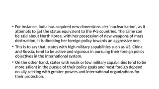 • For instance, India has acquired new dimensions aіer ‘nuclearisation’, as it
attempts to get the status equivalent to the P-5 countries. The same can
be said about North Korea, with her possession of new weapons of mass
destruction, it is directing her foreign policy towards an aggressive one.
• This is to say that, states with high military capabilities such as US, China
and Russia, tend to be active and vigorous in pursuing their foreign policy
objectives in the international system.
• On the other hand, states with weak or low military capabilities tend to be
more salient in the pursue of their policy goals and most foreign depend
on ally seeking with greater powers and international organizations for
their protection.
 
