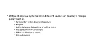 • Different political systems have different impacts in country’s foreign
policy such as
• Parliamentary system-Bicameral legislature
• Kingdom
• Authoritative and dictator form of political system
• Presidential form of Government.
• Bi-Party or Multi-party system.
• Uni-party system
 