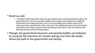 • Rosen au said,
• “A leader’s belief about the nature of international arena and the goals that ought to be
pursued therein, his or her peculiar intellectual strengths and weakness for analyzing
information and making decisions, his or her past background and the extent of its
relevance to the requirements of the role, his or her emotional needs and most of other
personality traits these are but a few of the idiosyncratic factors that can influence the
planning and execution of foreign policy.”
• Though, the government structure and societal realities are believed
to constrain the character of a leader, during crisis time the leader
shows the path to the government and society.
 