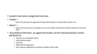 • Leaders have been categorized into two:
• ‘hawks’—
• those who advocate an aggressive foreign policy based on strong military power, and
• ‘doves’—
• those who are termed as conciliatory and try to resolve international conflicts without the threat of
force.
• According to Hermann, an aggressive leader can be characterized by certain
attributes as
• tendency to manipulate others,
• high need for power,
• paranoia,
• high levels of nationalism,
• and a vigorous willingness to initiate on behalf of their state.
 