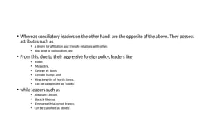 • Whereas conciliatory leaders on the other hand, are the opposite of the above. They possess
attributes such as
• a desire for affiliation and friendly relations with other,
• low level of nationalism, etc.
• From this, due to their aggressive foreign policy, leaders like
• Hitler,
• Mussolini,
• George W. Bush,
• Donald Trump, and
• King Jong-Un of North Korea,
• can be categorized as ‘hawks’,
• while leaders such as
• Abraham Lincoln,
• Barack Obama,
• Emmanuel Macron of France,
• can be classified as ‘doves’.
 